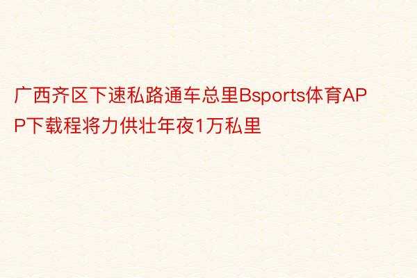 广西齐区下速私路通车总里Bsports体育APP下载程将力供壮年夜1万私里