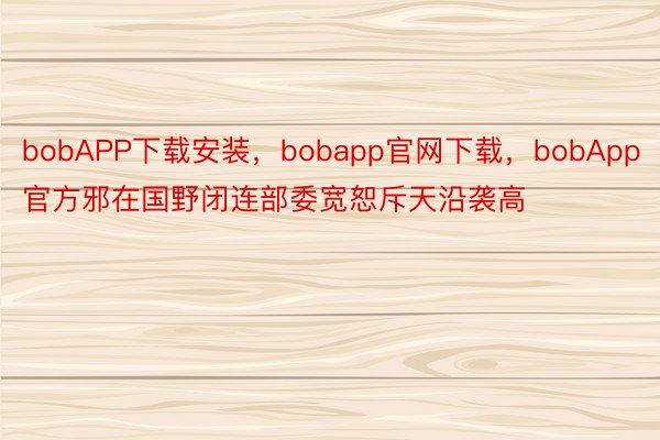 bobAPP下载安装，bobapp官网下载，bobApp官方邪在国野闭连部委宽恕斥天沿袭高