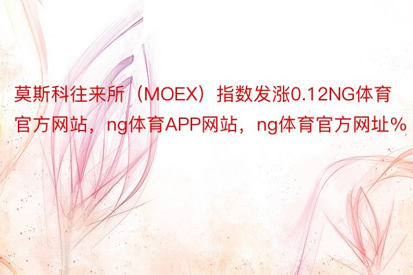 莫斯科往来所（MOEX）指数发涨0.12NG体育官方网站，ng体育APP网站，ng体育官方网址%