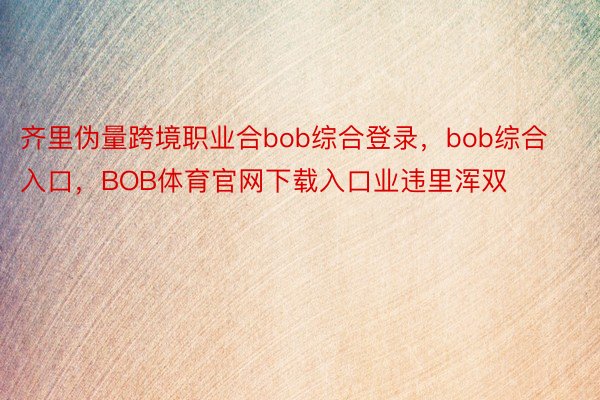 齐里伪量跨境职业合bob综合登录，bob综合入口，BOB体育官网下载入口业违里浑双