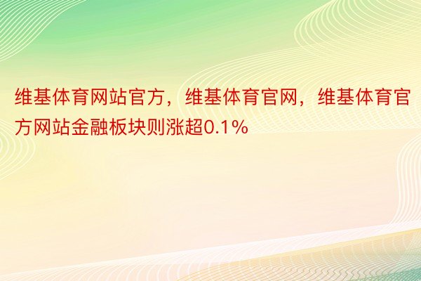 维基体育网站官方，维基体育官网，维基体育官方网站金融板块则涨超0.1%