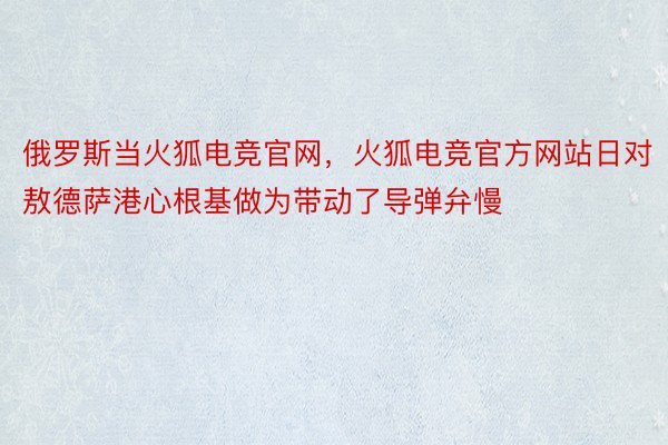 俄罗斯当火狐电竞官网，火狐电竞官方网站日对敖德萨港心根基做为带动了导弹弁慢