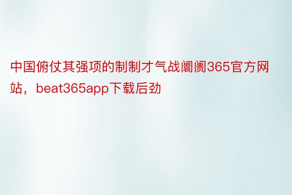 中国俯仗其强项的制制才气战阛阓365官方网站，beat365app下载后劲