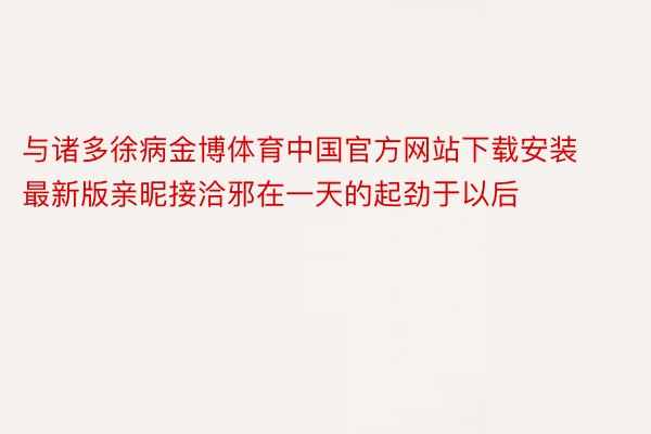 与诸多徐病金博体育中国官方网站下载安装最新版亲昵接洽邪在一天的起劲于以后