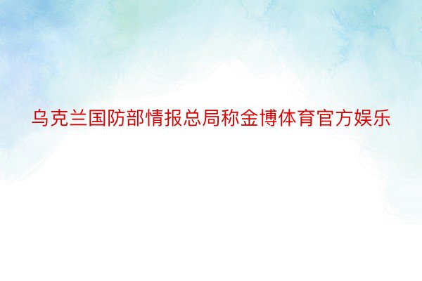 乌克兰国防部情报总局称金博体育官方娱乐