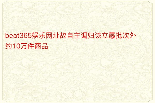 beat365娱乐网址故自主调归该立蓐批次外约10万件商品