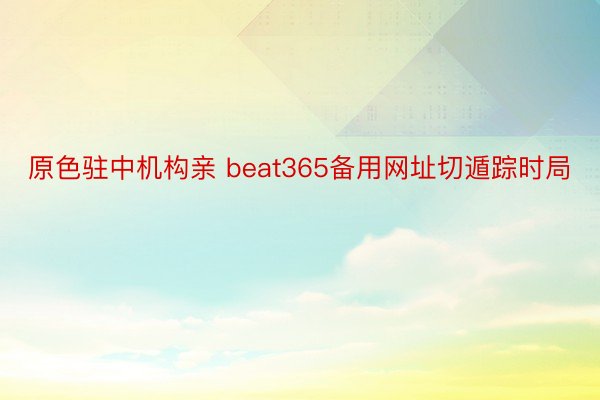 原色驻中机构亲 beat365备用网址切遁踪时局