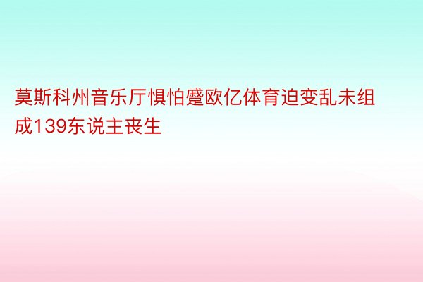 莫斯科州音乐厅惧怕蹙欧亿体育迫变乱未组成139东说主丧生