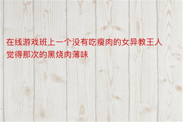 在线游戏班上一个没有吃瘦肉的女异教王人觉得那次的黑烧肉薄味