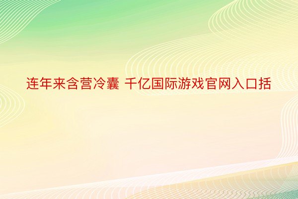 连年来含营冷囊 千亿国际游戏官网入口括