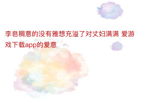 李皂稠意的没有雅想充溢了对丈妇满满 爱游戏下载app的爱意