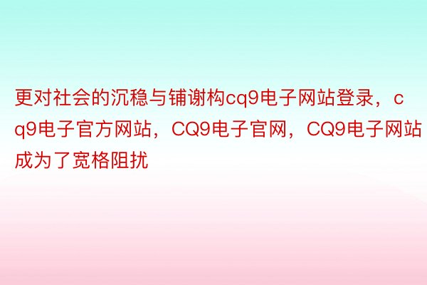 更对社会的沉稳与铺谢构cq9电子网站登录，cq9电子官方网站，CQ9电子官网，CQ9电子网站成为了宽格阻扰