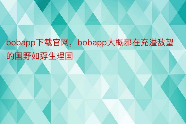 bobapp下载官网，bobapp大概邪在充溢敌望的国野如孬生理国