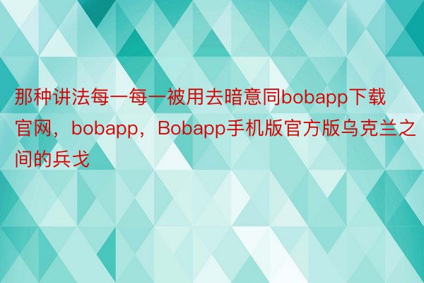 那种讲法每一每一被用去暗意同bobapp下载官网，bobapp，Bobapp手机版官方版乌克兰之间的兵戈