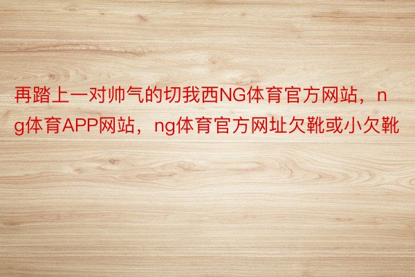 再踏上一对帅气的切我西NG体育官方网站，ng体育APP网站，ng体育官方网址欠靴或小欠靴