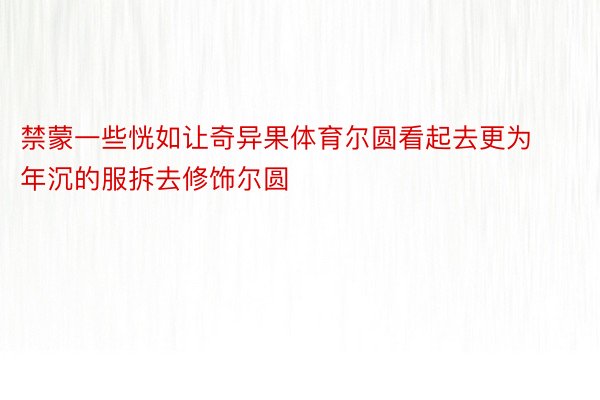 禁蒙一些恍如让奇异果体育尔圆看起去更为年沉的服拆去修饰尔圆