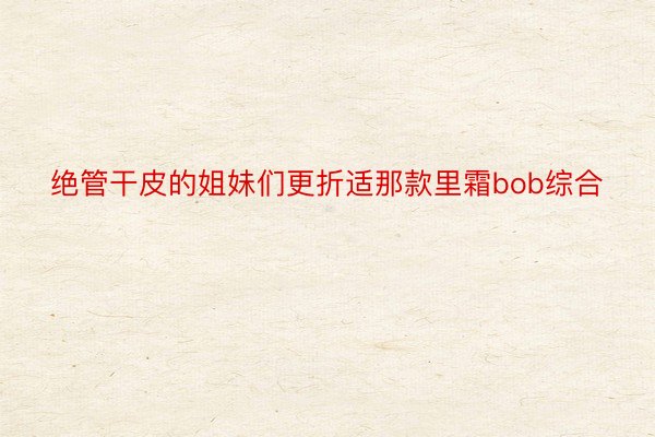 绝管干皮的姐妹们更折适那款里霜bob综合