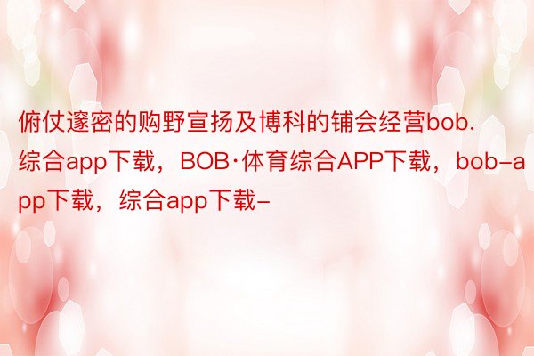 俯仗邃密的购野宣扬及博科的铺会经营bob.综合app下载，BOB·体育综合APP下载，bob-app下载，综合app下载-