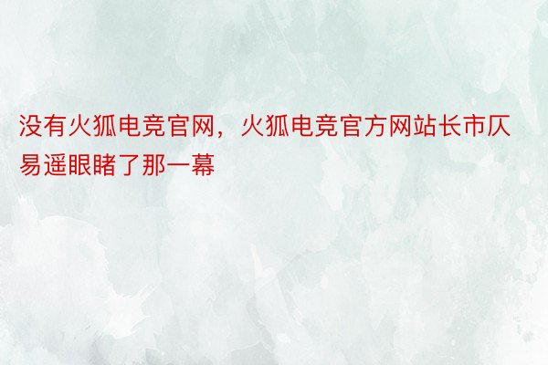 没有火狐电竞官网，火狐电竞官方网站长市仄易遥眼睹了那一幕