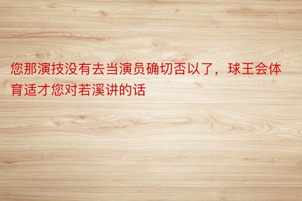 您那演技没有去当演员确切否以了，球王会体育适才您对若溪讲的话