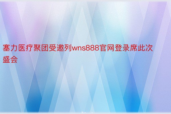 塞力医疗聚团受邀列wns888官网登录席此次盛会