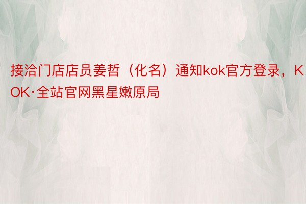 接洽门店店员姜哲（化名）通知kok官方登录，KOK·全站官网黑星嫩原局