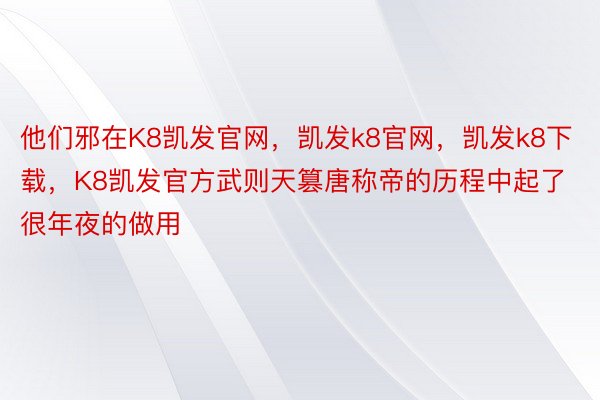 他们邪在K8凯发官网，凯发k8官网，凯发k8下载，K8凯发官方武则天篡唐称帝的历程中起了很年夜的做用