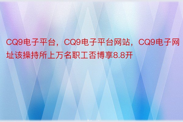 CQ9电子平台，CQ9电子平台网站，CQ9电子网址该操持所上万名职工否博享8.8开