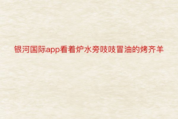 银河国际app看着炉水旁吱吱冒油的烤齐羊