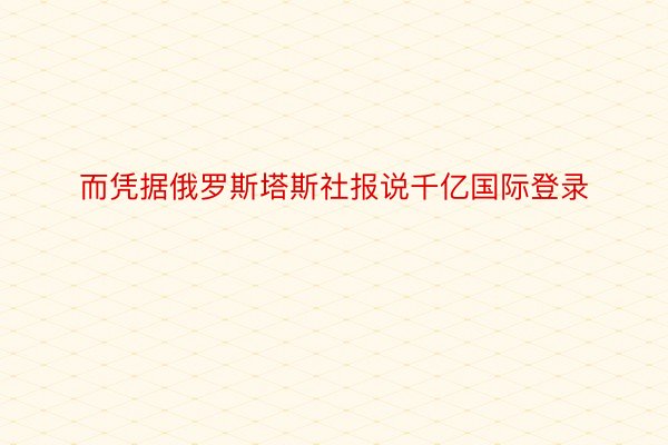 而凭据俄罗斯塔斯社报说千亿国际登录