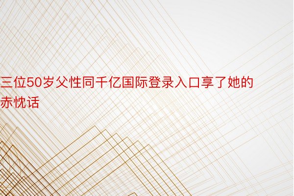 三位50岁父性同千亿国际登录入口享了她的赤忱话