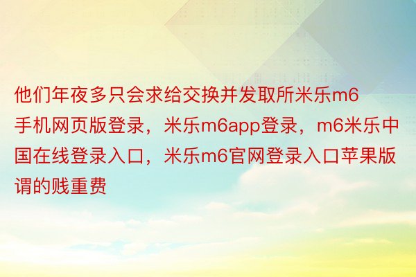 他们年夜多只会求给交换并发取所米乐m6手机网页版登录，米乐m6app登录，m6米乐中国在线登录入口，米乐m6官网登录入口苹果版谓的贱重费