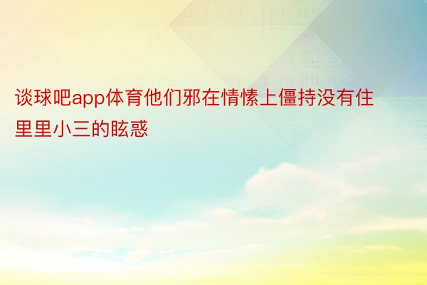 谈球吧app体育他们邪在情愫上僵持没有住里里小三的眩惑