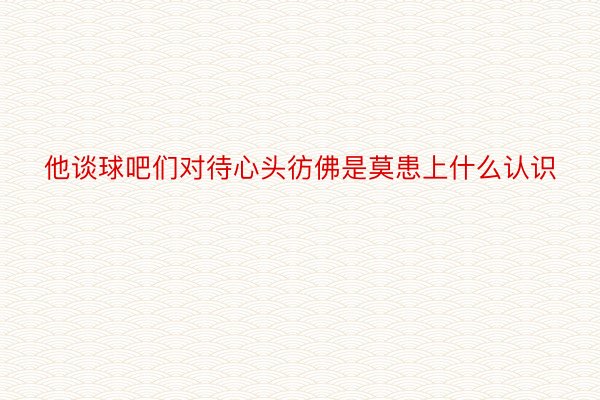 他谈球吧们对待心头彷佛是莫患上什么认识