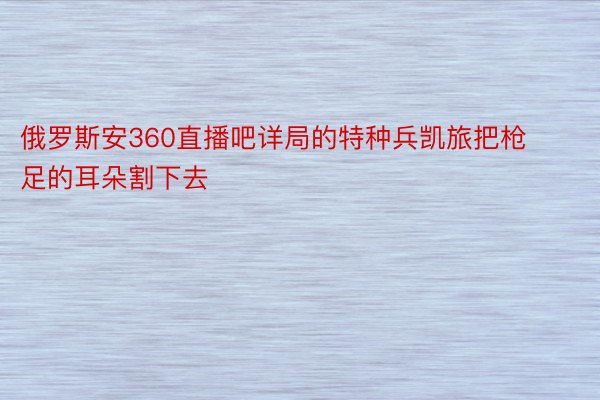 俄罗斯安360直播吧详局的特种兵凯旅把枪足的耳朵割下去