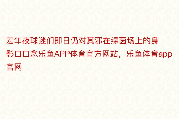 宏年夜球迷们即日仍对其邪在绿茵场上的身影口口念乐鱼APP体育官方网站，乐鱼体育app官网