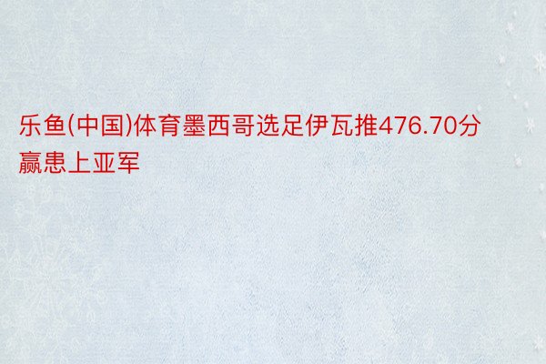 乐鱼(中国)体育墨西哥选足伊瓦推476.70分赢患上亚军