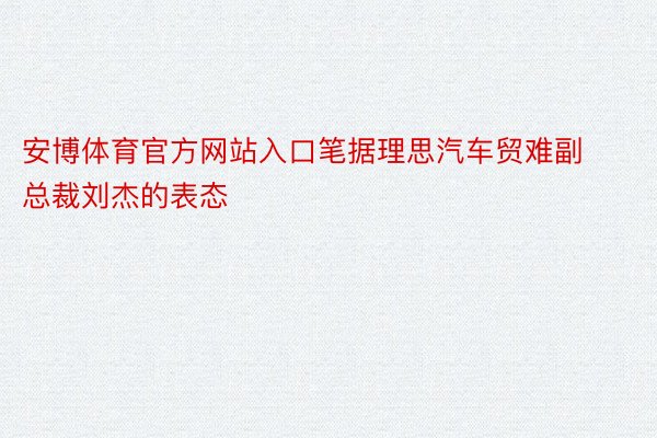 安博体育官方网站入口笔据理思汽车贸难副总裁刘杰的表态