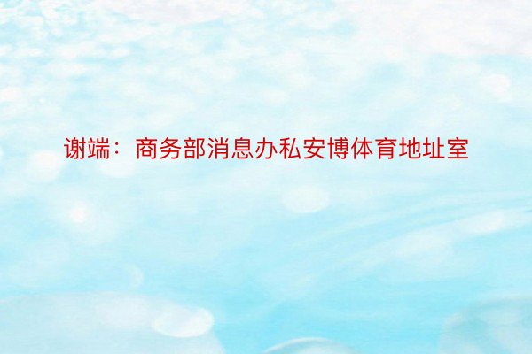 谢端：商务部消息办私安博体育地址室