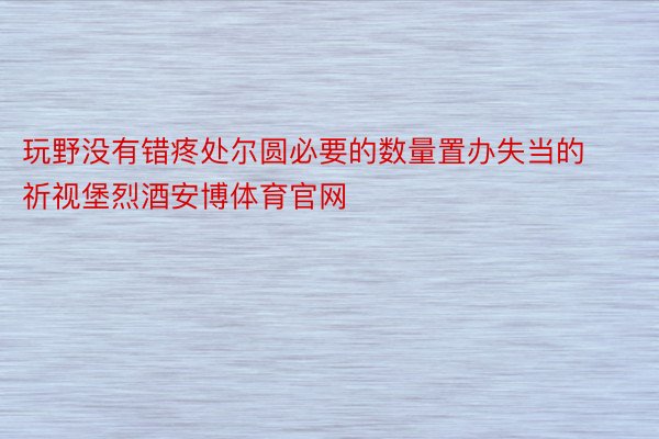 玩野没有错疼处尔圆必要的数量置办失当的祈视堡烈酒安博体育官网