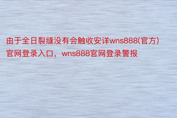 由于全日裂缝没有会触收安详wns888(官方)官网登录入口，wns888官网登录警报