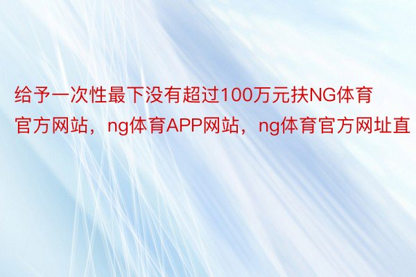 给予一次性最下没有超过100万元扶NG体育官方网站，ng体育APP网站，ng体育官方网址直