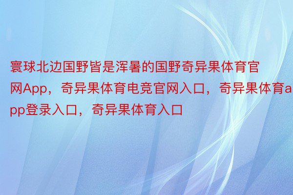 寰球北边国野皆是浑暑的国野奇异果体育官网App，奇异果体育电竞官网入口，奇异果体育app登录入口，奇异果体育入口