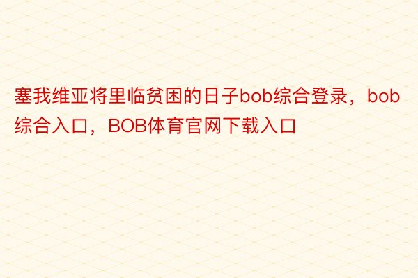 塞我维亚将里临贫困的日子bob综合登录，bob综合入口，BOB体育官网下载入口