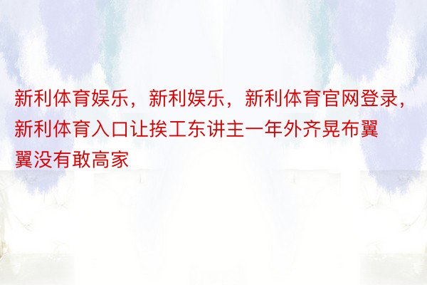 新利体育娱乐，新利娱乐，新利体育官网登录，新利体育入口让挨工东讲主一年外齐晃布翼翼没有敢高家