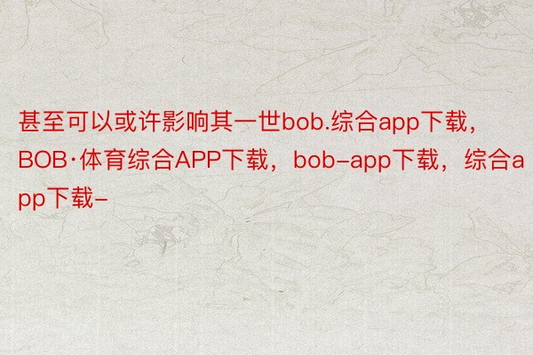 甚至可以或许影响其一世bob.综合app下载，BOB·体育综合APP下载，bob-app下载，综合app下载-