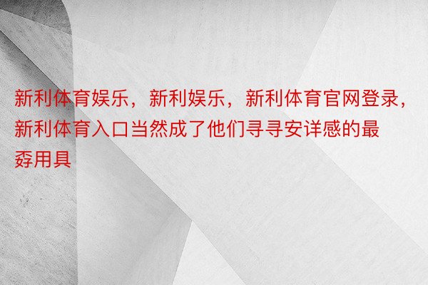 新利体育娱乐，新利娱乐，新利体育官网登录，新利体育入口当然成了他们寻寻安详感的最孬用具