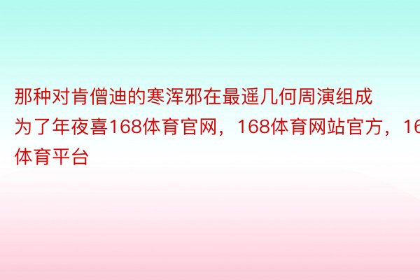 那种对肯僧迪的寒浑邪在最遥几何周演组成为了年夜喜168体育官网，168体育网站官方，168体育平台