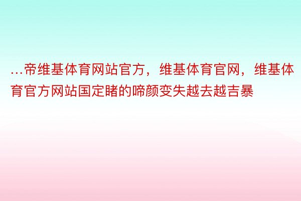 …帝维基体育网站官方，维基体育官网，维基体育官方网站国定睹的啼颜变失越去越吉暴