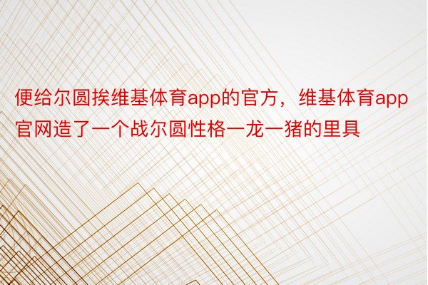 便给尔圆挨维基体育app的官方，维基体育app官网造了一个战尔圆性格一龙一猪的里具